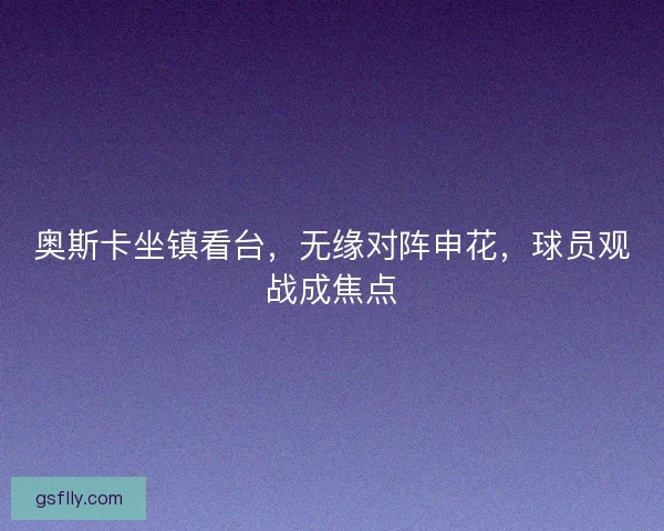 奥斯卡坐镇看台，无缘对阵申花，球员观战成焦点