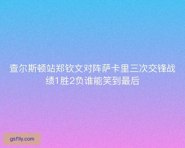 查尔斯顿站郑钦文对阵萨卡里三次交锋战绩1胜2负谁能笑到最后