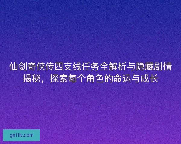 仙剑奇侠传四支线任务全解析与隐藏剧情揭秘，探索每个角色的命运与成长