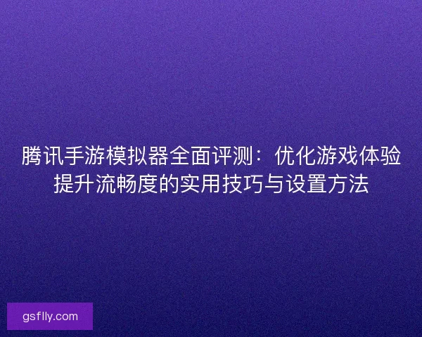 腾讯手游模拟器全面评测：优化游戏体验提升流畅度的实用技巧与设置方法