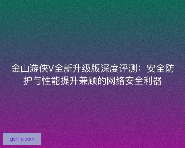金山游侠V全新升级版深度评测：安全防护与性能提升兼顾的网络安全利器