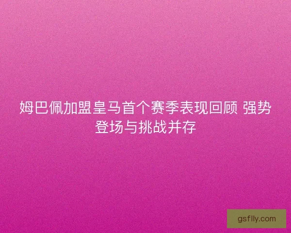 姆巴佩加盟皇马首个赛季表现回顾 强势登场与挑战并存
