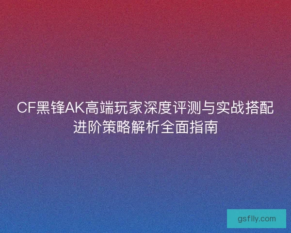 CF黑锋AK高端玩家深度评测与实战搭配进阶策略解析全面指南