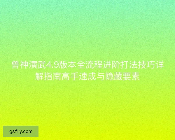 兽神演武4.9版本全流程进阶打法技巧详解指南高手速成与隐藏要素