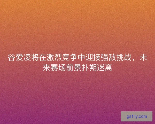 谷爱凌将在激烈竞争中迎接强敌挑战，未来赛场前景扑朔迷离