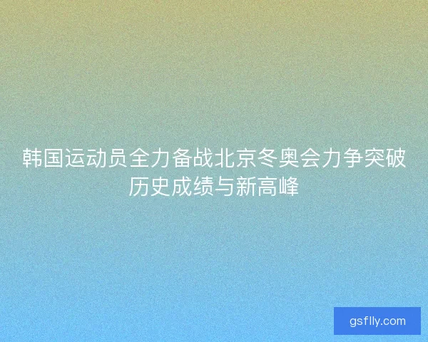 韩国运动员全力备战北京冬奥会力争突破历史成绩与新高峰