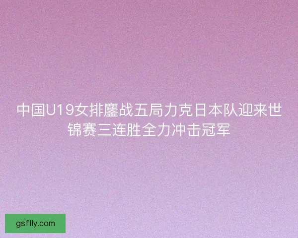 中国U19女排鏖战五局力克日本队迎来世锦赛三连胜全力冲击冠军