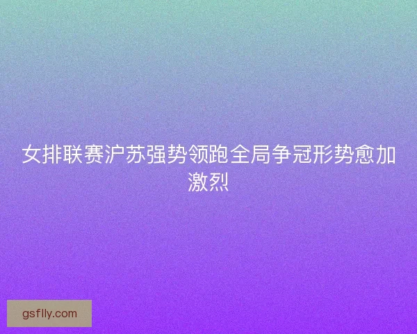 女排联赛沪苏强势领跑全局争冠形势愈加激烈