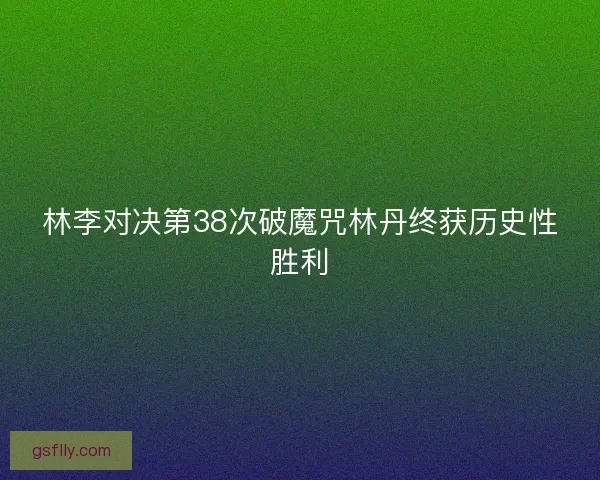 林李对决第38次破魔咒林丹终获历史性胜利
