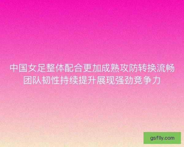 中国女足整体配合更加成熟攻防转换流畅团队韧性持续提升展现强劲竞争力