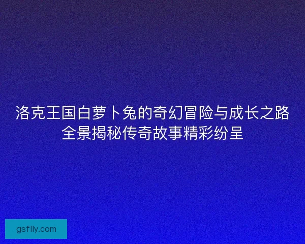 洛克王国白萝卜兔的奇幻冒险与成长之路全景揭秘传奇故事精彩纷呈