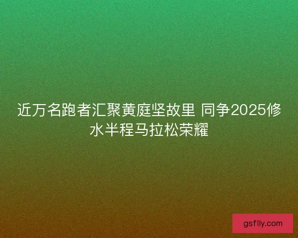 近万名跑者汇聚黄庭坚故里 同争2025修水半程马拉松荣耀