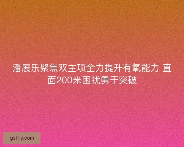 潘展乐聚焦双主项全力提升有氧能力 直面200米困扰勇于突破