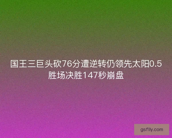 国王三巨头砍76分遭逆转仍领先太阳0.5胜场决胜147秒崩盘