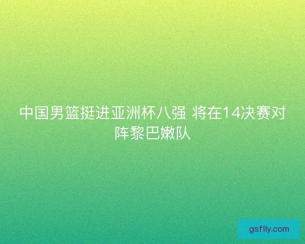 中国男篮挺进亚洲杯八强 将在14决赛对阵黎巴嫩队