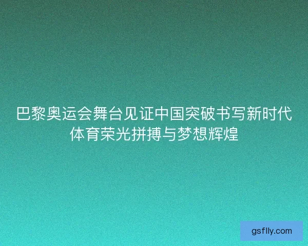 巴黎奥运会舞台见证中国突破书写新时代体育荣光拼搏与梦想辉煌