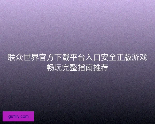 联众世界官方下载平台入口安全正版游戏畅玩完整指南推荐