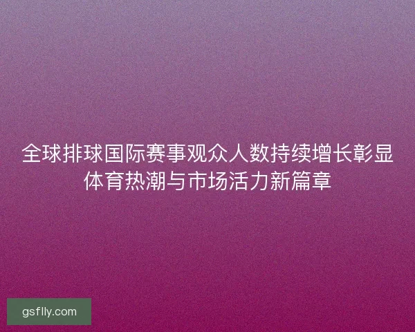 全球排球国际赛事观众人数持续增长彰显体育热潮与市场活力新篇章