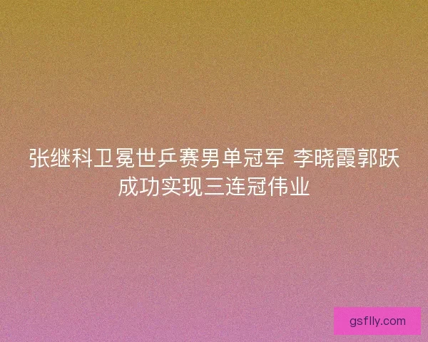 张继科卫冕世乒赛男单冠军 李晓霞郭跃成功实现三连冠伟业
